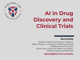 Sara Gerke
Research Fellow for Precision Medicine
PMAIL (Project on Precision Medicine, Artificial
Intelligence, and the Law)
Petrie-Flom Center for Health Law Policy,
Biotechnology, and Bioethics
sgerke@law.harvard.edu
AI in Drug
Discovery and
Clinical Trials
 