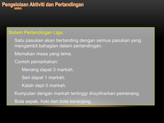 Sistem Pertandingan Liga.
• Satu pasukan akan bertanding dengan semua pasukan yang
  mengambil bahagian dalam pertandingan.
• Memakan masa yang lama.
• Contoh pemarkahan:
   • Menang dapat 3 markah.
   • Seri dapat 1 markah.
   • Kalah dapt 0 markah.
• Kumpulan dengan markah tertinggi diisytiharkan pemenang.
• Bola sepak, hoki dan bola keranjang.
 