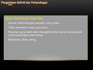 Sistem Pertandingan Kalah Mati.
• Sesuai untuk bilangan pasukan yang besar.
• Tidak memakan masa yang lama.
• Pasukan yang kalah akan disingkirkan dan yang menang akan
  mara kepusingan seterusnya.
• Badminton, Bola Jaring.
 