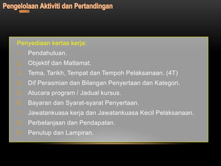 Penyediaan kertas kerja:
1. Pendahuluan.
2. Objektif dan Matlamat.
3. Tema, Tarikh, Tempat dan Tempoh Pelaksanaan. (4T)
4. Dif Perasmian dan Bilangan Penyertaan dan Kategori.
5. Atucara program / Jadual kursus.
6. Bayaran dan Syarat-syarat Penyertaan.
7. Jawatankuasa kerja dan Jawatankuasa Kecil Pelaksanaan.
8. Perbelanjaan dan Pendapatan.
9. Penutup dan Lampiran.
 