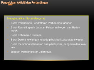 Mengendalikan Surat-Menyurat.
• Surat Pembaruan Pendaftaran Pertubuhan tahunan.
• Surat Rasmi kepada Jabatan Pelajaran Negeri dan Badan
  Induk.
• Surat Kebenaran Ibubapa.
• Surat Derma kewangan kepada pihak berkuasa atau swasta.
• Surat memohon kebenaran dari pihak polis, penghulu dan lain-
  lain.
• Jabatan Pengangkutan Jalanraya.
 
