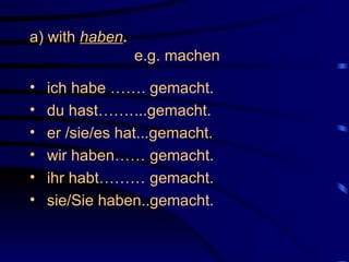 a) with  haben . e.g. machen ich habe ……. gemacht. du hast……. ...gemacht. er /sie/es hat...gemacht. wir haben…… gemacht. ihr habt……… gemacht. sie/Sie haben..gemacht. 