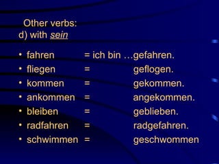 Other verbs: d) with  sein   fahren  = ich bin …gefahren. fliegen =    geflogen. kommen =    gekommen. ankommen =   angekommen. bleiben =   geblieben. radfahren =   radgefahren. schwimmen =   geschwommen 