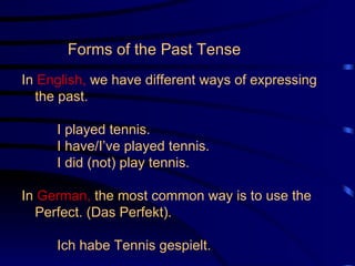 Forms of the Past Tense   In  English,  we have different ways of expressing the past. I played tennis. I have/I’ve played tennis. I did (not) play tennis. In  German,  the most common way is to use the Perfect. (Das Perfekt). Ich habe Tennis gespielt. 