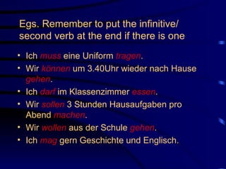 Egs. Remember to put the infinitive/ second verb at the end if there is one Ich  muss  eine Uniform  tragen . Wir  können  um 3.40Uhr wieder nach Hause  gehen . Ich  darf  im Klassenzimmer  essen .  Wir  sollen  3 Stunden Hausaufgaben pro Abend  machen . Wir  wollen  aus der Schule  gehen . Ich  mag  gern Geschichte und Englisch. 
