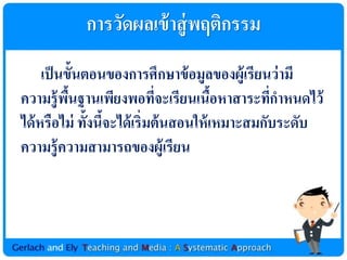 กำรวัดผลเข้ ำสู่ พฤติกรรม
     เป็ นขั้นตอนของกำรศึกษำข้ อมูลของผู้เรียนว่ ำมี
ควำมรู้ พนฐำนเพียงพอทีจะเรียนเนือหำสำระทีกำหนดไว้
           ื้                 ่          ้       ่
ได้ หรือไม่ ทั้งนีจะได้ เริ่มต้ นสอนให้ เหมำะสมกับระดับ
                  ้
ควำมรู้ ควำมสำมำรถของผู้เรียน
 