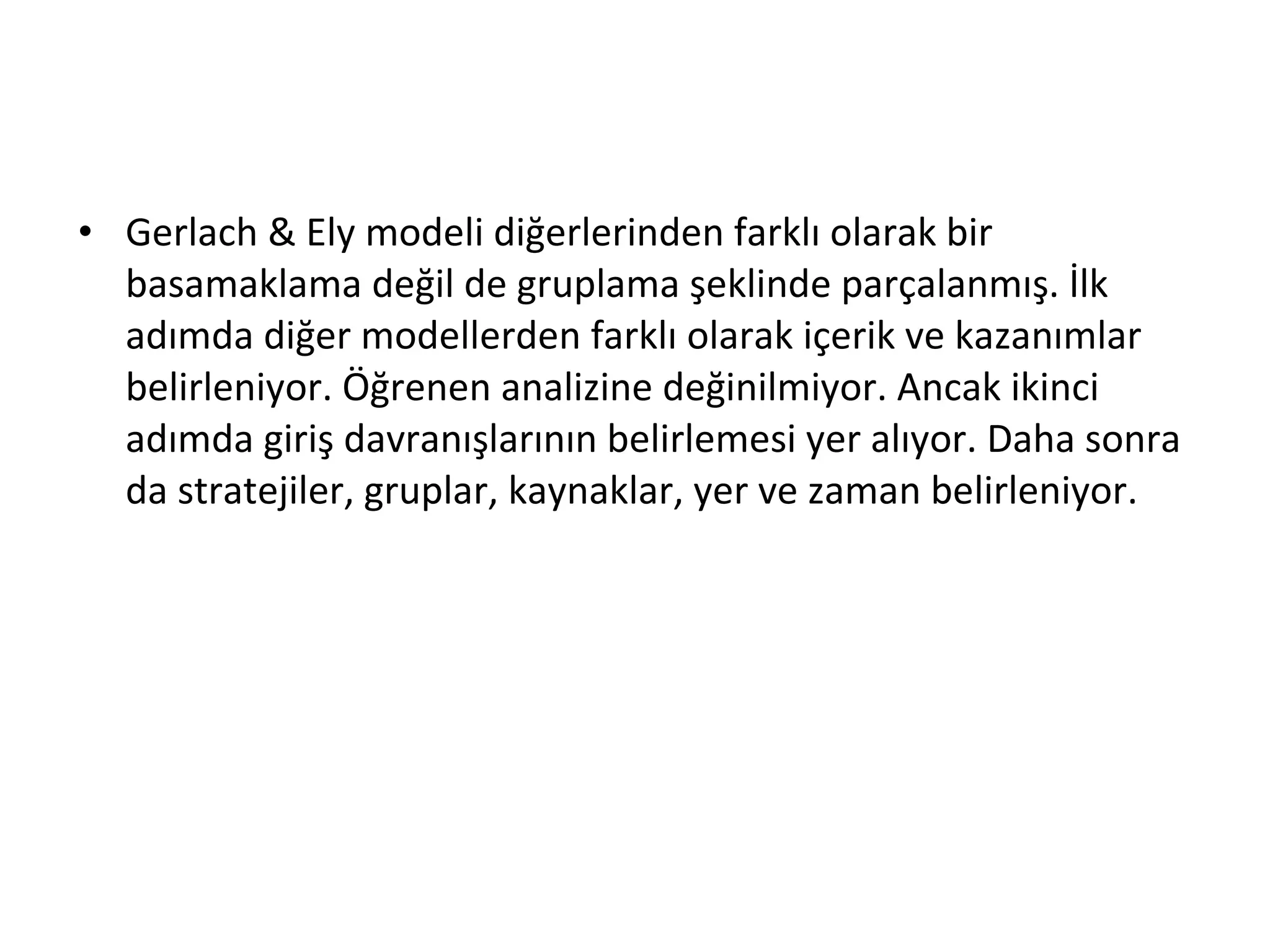 • Gerlach & Ely modeli diğerlerinden farklı olarak bir
basamaklama değil de gruplama şeklinde parçalanmış. İlk
adımda diğer modellerden farklı olarak içerik ve kazanımlar
belirleniyor. Öğrenen analizine değinilmiyor. Ancak ikinci
adımda giriş davranışlarının belirlemesi yer alıyor. Daha sonra
da stratejiler, gruplar, kaynaklar, yer ve zaman belirleniyor.
 