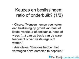 Keuzes en beslissingen: 
ratio of onderbuik? (1/2) 
• Cicero: “Mensen nemen veel vaker 
een beslissing op grond van haat of 
liefde, voorkeur of antipathie, hoop of 
vrees (…) dan op basis van de ware 
toedracht of van vaste regels of 
wetten.” 
• Aristoteles: “Emoties hebben het 
vermogen onze oordelen te bepalen.” 
 