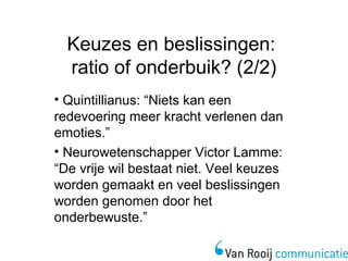 Keuzes en beslissingen: 
ratio of onderbuik? (2/2) 
• Quintillianus: “Niets kan een 
redevoering meer kracht verlenen dan 
emoties.” 
• Neurowetenschapper Victor Lamme: 
“De vrije wil bestaat niet. Veel keuzes 
worden gemaakt en veel beslissingen 
worden genomen door het 
onderbewuste.” 
 