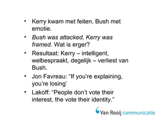 • Kerry kwam met feiten, Bush met 
emotie. 
• Bush was attacked, Kerry was 
framed. Wat is erger? 
• Resultaat: Kerry – intelligent, 
welbespraakt, degelijk – verliest van 
Bush. 
• Jon Favreau: “If you’re explaining, 
you’re losing’ 
• Lakoff: “People don’t vote their 
interest, the vote their identity.” 
 