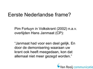Eerste Nederlandse frame? 
Pim Fortuyn in Volkskrant (2002) n.a.v. 
overlijden Hans Janmaat (CP): 
“Janmaat had voor een deel gelijk. En 
door de demonisering waaraan uw 
krant ook heeft meegedaan, kon dat 
allemaal niet meer gezegd worden.” 
 
