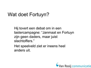 Wat doet Fortuyn? 
Hij tovert een debat om in een 
lastercampagne: “Janmaat en Fortuyn 
zijn geen daders, maar juist 
slachtoffers.” 
Het speelveld ziet er ineens heel 
anders uit. 
 