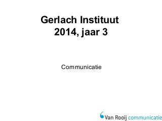 Gerlach Instituut 
2014, jaar 3 
Communicatie 
 
