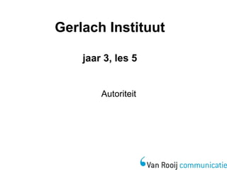 Gerlach Instituut 
jaar 3, les 5 
Autoriteit 
 