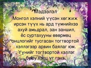 Мэдээлэл
    Монгол хэлний үүсэн хөгжиж 
     ирсэн түүх нь ард түмнийхээ
       ахуй амьдрал, зан заншил,
         ёс суртахууны өвөрмөц 
    онцлогийг тусгасан тогтвортой 
      хэллэгээр арвин баялаг юм.
        Үүнийг тогтвортой хэллэг
            буюу хэлц үг гэнэ. 
                   
 