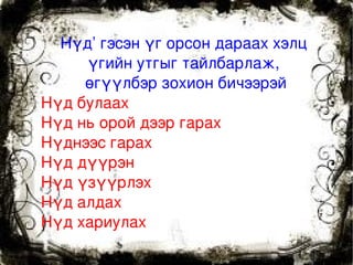 Нүд’ гэсэн үг орсон дараах хэлц 
         үгийн утгыг тайлбарлаж, 
         өгүүлбэр зохион бичээрэй
    Нүд булаах 
    Нүд нь орой дээр гарах 
    Нүднээс гарах
    Нүд дүүрэн
    Нүд үзүүрлэх
    Нүд алдах
    Нүд хариулах
                     
 