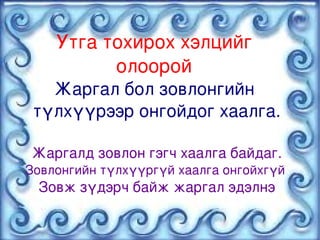 Утга тохирох хэлцийг 
              олоорой 
       Жаргал бол зовлонгийн 
     түлхүүрээр онгойдог хаалга.

    Жаргалд зовлон гэгч хаалга байдаг.
    Зовлонгийн түлхүүргүй хаалга онгойхгүй 
      Зовж зүдэрч байж жаргал эдэлнэ

                        
 