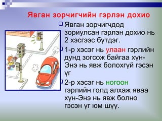 Явган зорчигчийн гэрлэн дохио
 Явган зорчигчдод
зориулсан гэрлэн дохио нь
2 хэсгээс бүтдэг.
 1-р хэсэг нь улаан гэрлийн
дунд зогсож байгаа хүнЭнэ нь явж болохгүй гэсэн
үг
 2-р хэсэг нь ногоон
гэрлийн голд алхаж яваа
хүн-Энэ нь явж болно
гэсэн үг юм шүү.

 