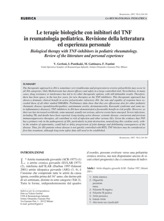 Reumatismo, 2007; 59(3):244-261

RUBRICA                                                                                   LA REUMATOLOGIA PEDIATRICA




         Le terapie biologiche con inibitori del TNF
   in reumatologia pediatrica. Revisione della letteratura
                  ed esperienza personale
          Biological therapy with TNF-inhibitors in pediatric rheumatology.
                  Review of the litterature and personal experience
                                     V. Gerloni, I. Pontikaki, M. Gattinara, F. Fantini
                     Unità Operativa Semplice di Reumatologia Infantile, Istituto Ortopedico Gaetano Pini, Milano




  SUMMARY
  The therapeutic approach to JIA is sometimes very troublesome and progression to erosive polyarthritis may occur in
  all JIA categories. Only Methotrexate has shown efficacy and safety in a large controlled trial. Nevertheless, in many
  cases, drug resistance or intolerance has led to try other therapeutic options, with still debatable results. Therefore,
  there has been space, in the last few years, for new therapies as the TNF-inhibitors. This therapeutic approach has
  shown a dramatic clinical benefit in active polyarticular refractory JIA: the rate and rapidity of response have ex-
  ceeded those of all other studied DMARDs. Preliminary data show that they are efficacious also for other pediatric
  rheumatic disease (spondyloarthropathies, autoimmune uveitis, dermatomyositis, Kawasaki syndrome and some au-
  to-inflammatory diseases). TNF-inhibitors in JIA have demonstrated a favourable benefit-to-risk profile. However, as
  their use has increased worldwide, some unusual, usually not serious, adverse events have emerged. Severe infections,
  including TB, and deaths have been reported. Long-lasting active disease, systemic disease, concurrent and previous
  immunosuppressive therapies, all contribute to risk of infection and other serious AEs. Given the evidence that TNF
  has a primary role in the pathogenesis of JIA, particularly in joint destruction, neutralizing this cytokine early, with-
  in the window of opportunity, could halt or delay progression of joint damage and debilitating consequences of the
  disease. Thus, for JIA patients whose disease is not quickly controlled with MTX, TNF blockers may be considered as
  first-line treatment, although long-term safety data still need to be established.

                                                                                                            Reumatismo, 2007; 59(3):244-261




INTRODUZIONE                                                          d’esordio, possono evolvere verso una poliartrite
                                                                      cronica erosiva, ma non disponiamo ancora di si-

L’    Artrite reumatoide giovanile (ACR-1977) (1)
      o artrite cronica giovanile (EULAR-1977)
(2), ridefinita dall’ILAR (Durban 1997-Edmont
                                                                      curi criteri prognostici che ci consentano di indivi-

                                                                      Tabella I - Artrite idiopatica giovanile (ILAR - Durban 1997, Edmont
2001) artrite idiopatica giovanile (AIG) (3, 4), è
                                                                      2001).
l’insieme che comprende tutte le artriti da causa
ignota, esordite prima del 16° anno, che durino più                     1) Artrite sistemica
di sei settimane, distinte in sette categorie (Tab. I).                 2) Oligoartrite
Tutte le forme, indipendentemente dal quadro                               persistente
                                                                           estesa
Indirizzo per la corrispondenza:                                        3) Poliartrite FR negativo
Dott.ssa Valeria Gerloni                                                4) Poliartrite FR positivo
UOS di Reumatologia Infantile                                           5) Artrite psoriasica
Istituto Ortopedico Gaetano Pini                                        6) Entesite Artrite
Via Gaetano Pini, 1 - 20122 Milano
                                                                        7) Altre forme non classificabili
E-mail: gerloni@gpini.it
 