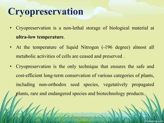 Cryopreservation
• Cryopreservation is a non-lethal storage of biological material at
ultra-low temperature.
• At the temperature of liquid Nitrogen (-196 degree) almost all
metabolic activities of cells are ceased and preserved .
• Cryopreservation is the only technique that ensures the safe and
cost-efficient long-term conservation of various categories of plants,
including non-orthodox seed species, vegetatively propagated
plants, rare and endangered species and biotechnology products.
11DHIRAJ POWAR
 