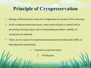Principle of Cryopreservation
• Storage of Biomaterial at ultra low temperature by means of slow freezing.
• In all cryopreservation processes, water removal plays a central role in
preventing freezing injury and in maintaining post-thaw viability of
cryopreserved material.
• There are two types of cryopreservation protocols that basically differ in
their physical mechanisms:
1. Classical cryopreservation
2. Vitrification
12DHIRAJ POWAR
 