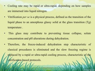 • Cooling rate may be rapid or ultra-rapid, depending on how samples
are immersed into liquid nitrogen.
• Vitrification per se is a physical process, defined as the transition of the
liquid phase to an amorphous glassy solid at the glass transition (Tg)
temperature .
• This glass may contribute to preventing tissue collapse, solute
concentration and pH alterations during dehydration.
• Therefore, the freeze-induced dehydration step characteristic of
classical procedures is eliminated and the slow freezing regime is
replaced by a rapid or ultra-rapid cooling process, characteristic of the
vitrification-based protocols.
20DHIRAJ POWAR
 