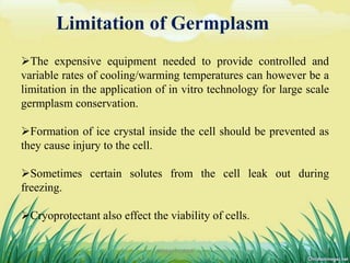 Limitation of Germplasm
The expensive equipment needed to provide controlled and
variable rates of cooling/warming temperatures can however be a
limitation in the application of in vitro technology for large scale
germplasm conservation.
Formation of ice crystal inside the cell should be prevented as
they cause injury to the cell.
Sometimes certain solutes from the cell leak out during
freezing.
Cryoprotectant also effect the viability of cells.
26DHIRAJ POWAR
 
