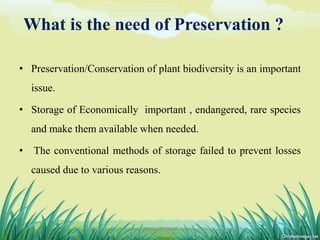 What is the need of Preservation ?
• Preservation/Conservation of plant biodiversity is an important
issue.
• Storage of Economically important , endangered, rare species
and make them available when needed.
• The conventional methods of storage failed to prevent losses
caused due to various reasons.
5DHIRAJ POWAR
 