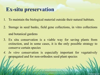 Ex-situ preservation
1. To maintain the biological material outside their natural habitats.
2. Storage in seed banks, field gene collections, in vitro collections
and botanical gardens
3. Ex situ conservation is a viable way for saving plants from
extinction, and in some cases, it is the only possible strategy to
conserve certain species
4. In vitro conservation is especially important for vegetatively
propagated and for non-orthodox seed plant species
8DHIRAJ POWAR
 