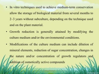 • In vitro techniques used to achieve medium-term conservation
allow the storage of biological material from several months to
2–3 years without subculture, depending on the technique used
and on the plant material.
• Growth reduction is generally attained by modifying the
culture medium and/or the environmental conditions.
• Modifications of the culture medium can include dilution of
mineral elements, reduction of sugar concentration, changes in
the nature and/or concentration of growth regulators and
addition of osmotically active compounds
9DHIRAJ POWAR
 