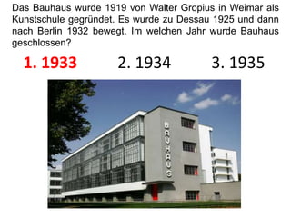Das Bauhaus wurde 1919 von Walter Gropius in Weimar als Kunstschule gegründet. Es wurde zu Dessau 1925 und dann nach Berlin 1932 bewegt. Im welchen Jahr wurde Bauhaus geschlossen?1. 1933          2. 1934          3. 1935