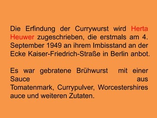 Die ErfindungderCurrywurstwirdHertaHeuwerzugeschrieben, die erstmals am 4. September 1949 an ihremImbisstand an derEcke Kaiser-Friedrich-Straße in Berlin anbot. Es war gebrateneBrühwurstmiteiner Sauce ausTomatenmark, Currypulver, Worcestershiresauce und weiterenZutaten.