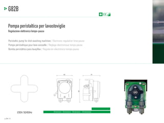 PA
TEN

TED

G82B
Pompa peristaltica per lavastoviglie
Regolazione elettronica tempo-pausa
Peristaltic pump for dish-washing machines / Electronic regulation time-pause
Pompe péristaltique pour lave-vaisselle / Réglage électronique temps-pause
Bomba peristáltica para lavajillas / Regulación electrónica tiempo-pausa

70

93

62

230V 50/60Hz
p. 24 / 25

Dimensioni - Dimensions - Dimensions - Dimensiones

 