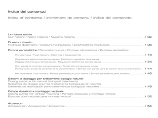 Indice dei contenuti
Index of contents / incrément de contenu / índice del contenido

La nostra storia
Our history / Notre histoire / Nuestra historia 										

# 02

Dosatori idraulici
Hydraulic dispensers / Doseurs hydrauliques / Dosificadores hidráulicos					

# 06

Pompe peristaltiche / Peristaltic pumps / Pompes péristaltique / Bombas peristáltica
	

Portata fissa / Fixed delivery / Débit fixé / Capacidad fija									

# 16

	
	

Regolazione elettronica tempo-pausa / Electronic regulation time-pause
Réglage électronique temps-pause / Regulación electrónica tiempo-pausa							

# 24

	
	

Con sonda di controllo concentrazione / Pump with conductivity probe
Pompe avec sonde de contrôle de la concentration / Bomba con sonda para el control de la concentración	

# 44

	

Per lavanderia / For laundry / Pompe péristaltique pour laverie / Bomba peristáltica para lavadero 		

# 46

Sistemi di dosaggio per trattamenti biologici naturali
Dosing systems for natural biological treatments
Systemes de dosage pour les traitements biologiques et naturels
Sistemas de dosificación para tratamientos biológicos naturales							

# 48

Pompe dosatrici a montaggio verticale
Dosing pumps for vertical mounting / Pompes doseuses a montage vertical
Bombas dosificadoras para montaje vertical											

# 52

Accessori
Accessories / Accessoires / Accesorios								

# 54

				

 