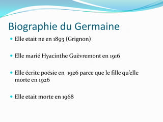 Biographie du Germaine
 Elle etait ne en 1893 (Grignon)
 Elle marié Hyacinthe Guèvremont en 1916
 Elle écrite poésie en 1926 parce que le fille qu’elle
morte en 1926
 Elle etait morte en 1968
 