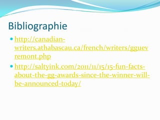Bibliographie
 http://canadian-
writers.athabascau.ca/french/writers/gguev
remont.php
 http://saltyink.com/2011/11/15/15-fun-facts-
about-the-gg-awards-since-the-winner-will-
be-announced-today/
 