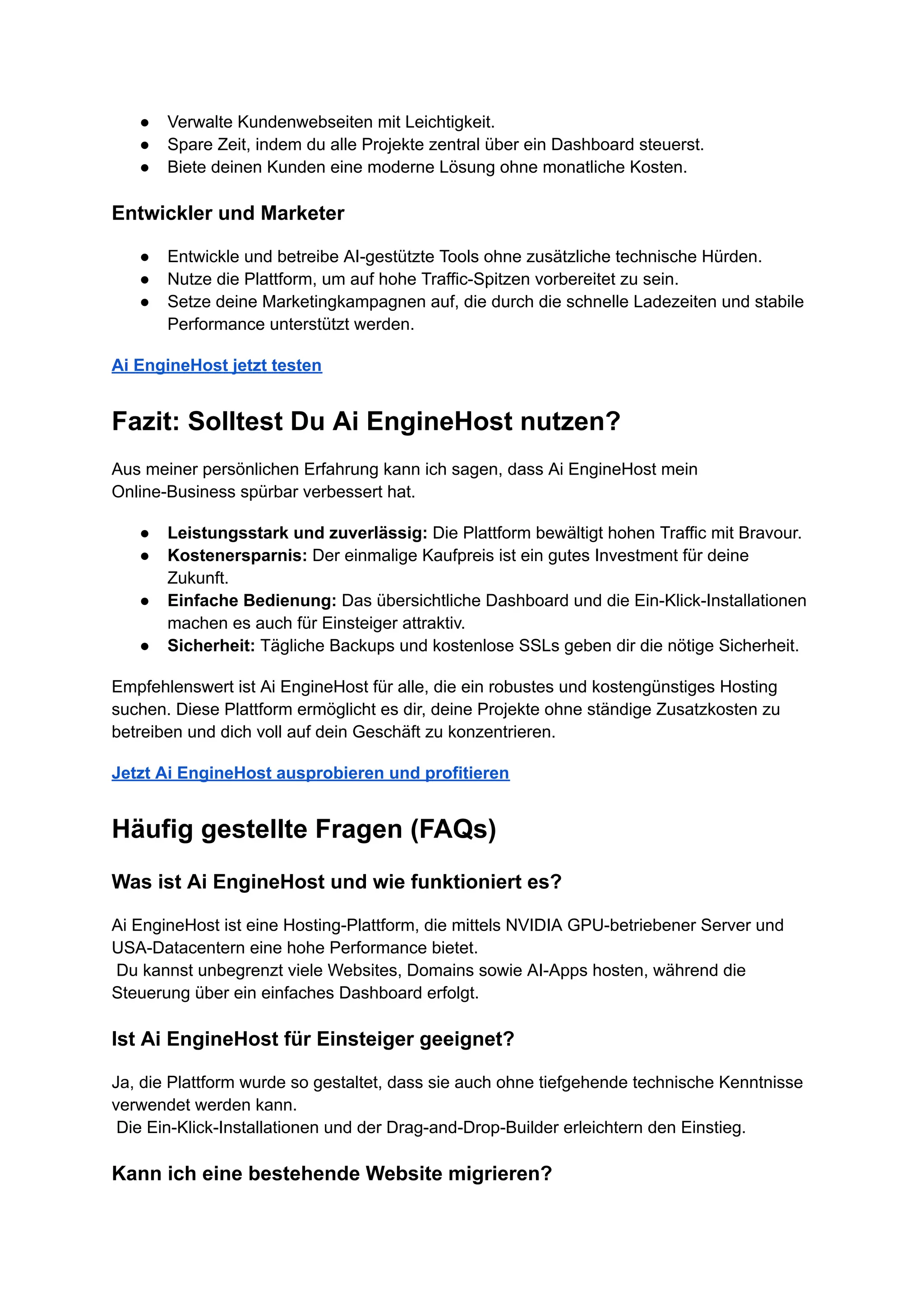 ●​ Verwalte Kundenwebseiten mit Leichtigkeit.
●​ Spare Zeit, indem du alle Projekte zentral über ein Dashboard steuerst.
●​ Biete deinen Kunden eine moderne Lösung ohne monatliche Kosten.
Entwickler und Marketer
●​ Entwickle und betreibe AI-gestützte Tools ohne zusätzliche technische Hürden.
●​ Nutze die Plattform, um auf hohe Traffic-Spitzen vorbereitet zu sein.
●​ Setze deine Marketingkampagnen auf, die durch die schnelle Ladezeiten und stabile
Performance unterstützt werden.
Ai EngineHost jetzt testen
Fazit: Solltest Du Ai EngineHost nutzen?
Aus meiner persönlichen Erfahrung kann ich sagen, dass Ai EngineHost mein
Online-Business spürbar verbessert hat.
●​ Leistungsstark und zuverlässig: Die Plattform bewältigt hohen Traffic mit Bravour.
●​ Kostenersparnis: Der einmalige Kaufpreis ist ein gutes Investment für deine
Zukunft.
●​ Einfache Bedienung: Das übersichtliche Dashboard und die Ein-Klick-Installationen
machen es auch für Einsteiger attraktiv.
●​ Sicherheit: Tägliche Backups und kostenlose SSLs geben dir die nötige Sicherheit.
Empfehlenswert ist Ai EngineHost für alle, die ein robustes und kostengünstiges Hosting
suchen. Diese Plattform ermöglicht es dir, deine Projekte ohne ständige Zusatzkosten zu
betreiben und dich voll auf dein Geschäft zu konzentrieren.
Jetzt Ai EngineHost ausprobieren und profitieren
Häufig gestellte Fragen (FAQs)
Was ist Ai EngineHost und wie funktioniert es?
Ai EngineHost ist eine Hosting-Plattform, die mittels NVIDIA GPU-betriebener Server und
USA-Datacentern eine hohe Performance bietet.​
Du kannst unbegrenzt viele Websites, Domains sowie AI-Apps hosten, während die
Steuerung über ein einfaches Dashboard erfolgt.
Ist Ai EngineHost für Einsteiger geeignet?
Ja, die Plattform wurde so gestaltet, dass sie auch ohne tiefgehende technische Kenntnisse
verwendet werden kann.​
Die Ein-Klick-Installationen und der Drag-and-Drop-Builder erleichtern den Einstieg.
Kann ich eine bestehende Website migrieren?
 