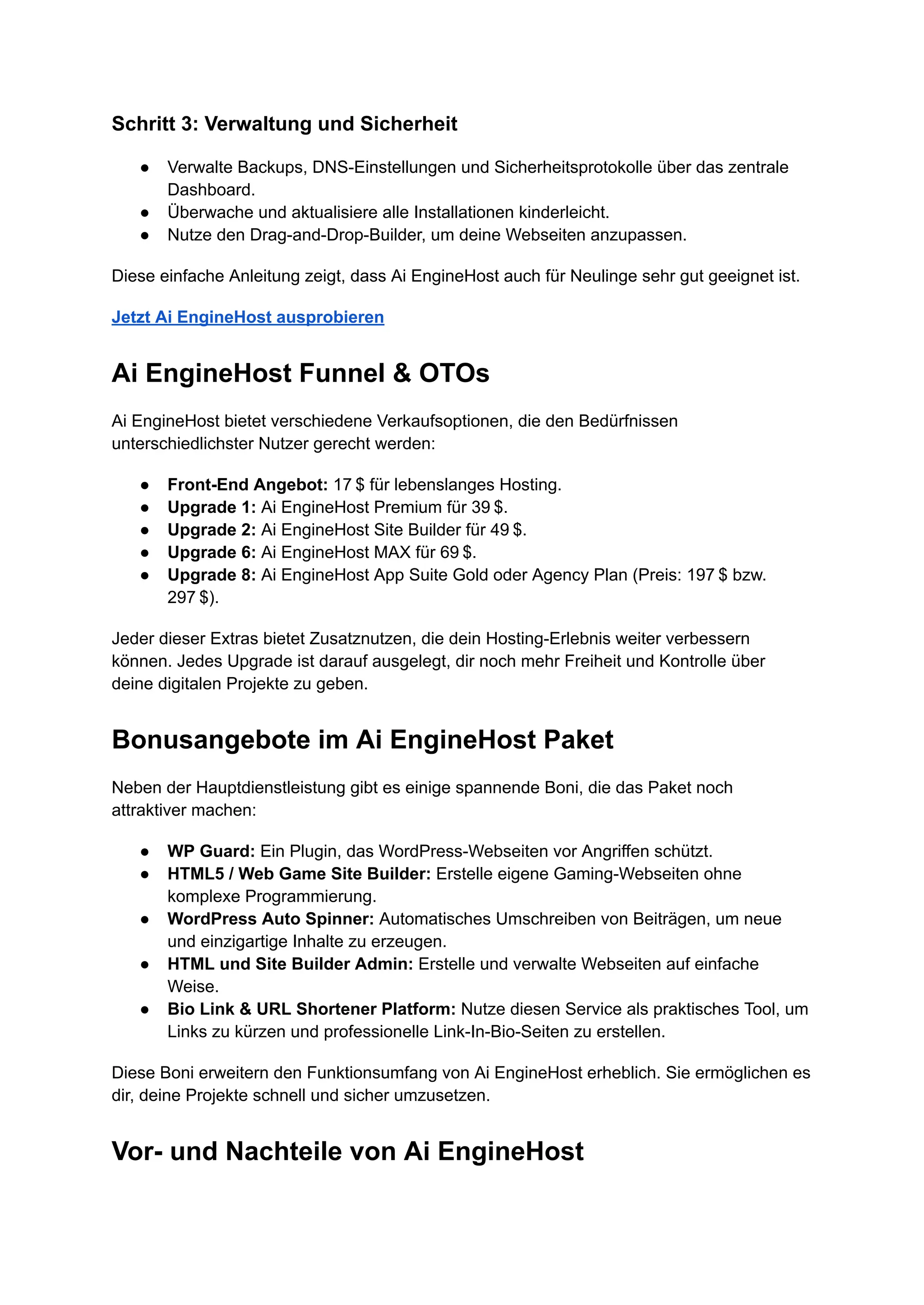 Schritt 3: Verwaltung und Sicherheit
●​ Verwalte Backups, DNS-Einstellungen und Sicherheitsprotokolle über das zentrale
Dashboard.
●​ Überwache und aktualisiere alle Installationen kinderleicht.
●​ Nutze den Drag-and-Drop-Builder, um deine Webseiten anzupassen.
Diese einfache Anleitung zeigt, dass Ai EngineHost auch für Neulinge sehr gut geeignet ist.
Jetzt Ai EngineHost ausprobieren
Ai EngineHost Funnel & OTOs
Ai EngineHost bietet verschiedene Verkaufsoptionen, die den Bedürfnissen
unterschiedlichster Nutzer gerecht werden:
●​ Front-End Angebot: 17 $ für lebenslanges Hosting.
●​ Upgrade 1: Ai EngineHost Premium für 39 $.
●​ Upgrade 2: Ai EngineHost Site Builder für 49 $.
●​ Upgrade 6: Ai EngineHost MAX für 69 $.
●​ Upgrade 8: Ai EngineHost App Suite Gold oder Agency Plan (Preis: 197 $ bzw.
297 $).
Jeder dieser Extras bietet Zusatznutzen, die dein Hosting-Erlebnis weiter verbessern
können. Jedes Upgrade ist darauf ausgelegt, dir noch mehr Freiheit und Kontrolle über
deine digitalen Projekte zu geben.
Bonusangebote im Ai EngineHost Paket
Neben der Hauptdienstleistung gibt es einige spannende Boni, die das Paket noch
attraktiver machen:
●​ WP Guard: Ein Plugin, das WordPress-Webseiten vor Angriffen schützt.
●​ HTML5 / Web Game Site Builder: Erstelle eigene Gaming-Webseiten ohne
komplexe Programmierung.
●​ WordPress Auto Spinner: Automatisches Umschreiben von Beiträgen, um neue
und einzigartige Inhalte zu erzeugen.
●​ HTML und Site Builder Admin: Erstelle und verwalte Webseiten auf einfache
Weise.
●​ Bio Link & URL Shortener Platform: Nutze diesen Service als praktisches Tool, um
Links zu kürzen und professionelle Link-In-Bio-Seiten zu erstellen.
Diese Boni erweitern den Funktionsumfang von Ai EngineHost erheblich. Sie ermöglichen es
dir, deine Projekte schnell und sicher umzusetzen.
Vor- und Nachteile von Ai EngineHost
 