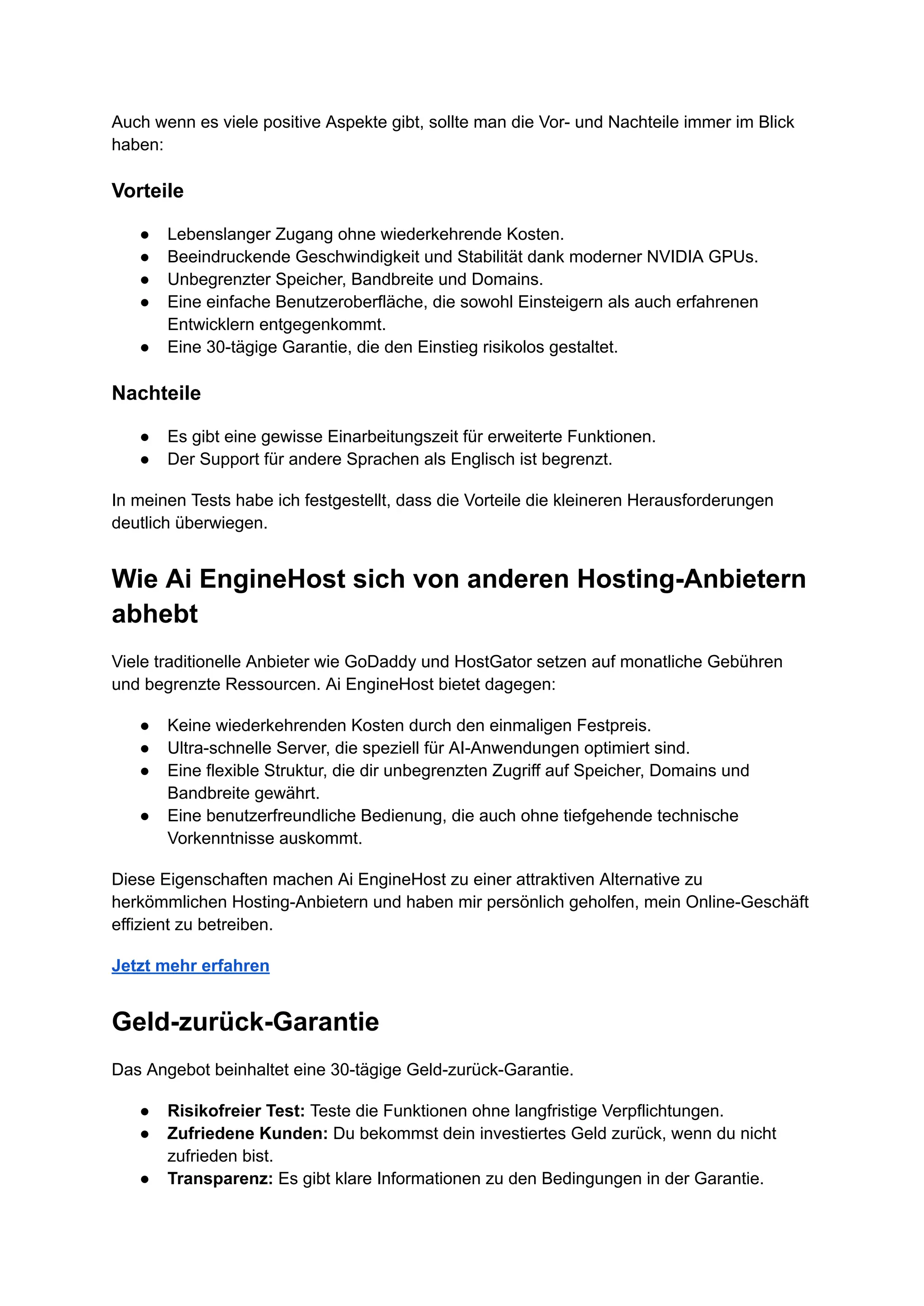 Auch wenn es viele positive Aspekte gibt, sollte man die Vor- und Nachteile immer im Blick
haben:
Vorteile
●​ Lebenslanger Zugang ohne wiederkehrende Kosten.
●​ Beeindruckende Geschwindigkeit und Stabilität dank moderner NVIDIA GPUs.
●​ Unbegrenzter Speicher, Bandbreite und Domains.
●​ Eine einfache Benutzeroberfläche, die sowohl Einsteigern als auch erfahrenen
Entwicklern entgegenkommt.
●​ Eine 30-tägige Garantie, die den Einstieg risikolos gestaltet.
Nachteile
●​ Es gibt eine gewisse Einarbeitungszeit für erweiterte Funktionen.
●​ Der Support für andere Sprachen als Englisch ist begrenzt.
In meinen Tests habe ich festgestellt, dass die Vorteile die kleineren Herausforderungen
deutlich überwiegen.
Wie Ai EngineHost sich von anderen Hosting-Anbietern
abhebt
Viele traditionelle Anbieter wie GoDaddy und HostGator setzen auf monatliche Gebühren
und begrenzte Ressourcen. Ai EngineHost bietet dagegen:
●​ Keine wiederkehrenden Kosten durch den einmaligen Festpreis.
●​ Ultra-schnelle Server, die speziell für AI-Anwendungen optimiert sind.
●​ Eine flexible Struktur, die dir unbegrenzten Zugriff auf Speicher, Domains und
Bandbreite gewährt.
●​ Eine benutzerfreundliche Bedienung, die auch ohne tiefgehende technische
Vorkenntnisse auskommt.
Diese Eigenschaften machen Ai EngineHost zu einer attraktiven Alternative zu
herkömmlichen Hosting-Anbietern und haben mir persönlich geholfen, mein Online-Geschäft
effizient zu betreiben.
Jetzt mehr erfahren
Geld-zurück-Garantie
Das Angebot beinhaltet eine 30-tägige Geld-zurück-Garantie.
●​ Risikofreier Test: Teste die Funktionen ohne langfristige Verpflichtungen.
●​ Zufriedene Kunden: Du bekommst dein investiertes Geld zurück, wenn du nicht
zufrieden bist.
●​ Transparenz: Es gibt klare Informationen zu den Bedingungen in der Garantie.
 