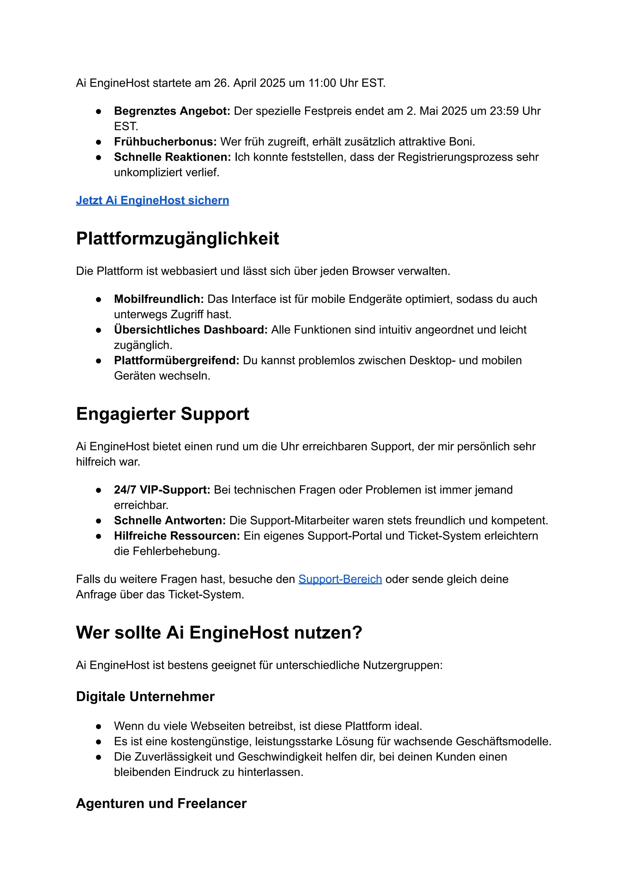 Ai EngineHost startete am 26. April 2025 um 11:00 Uhr EST.
●​ Begrenztes Angebot: Der spezielle Festpreis endet am 2. Mai 2025 um 23:59 Uhr
EST.
●​ Frühbucherbonus: Wer früh zugreift, erhält zusätzlich attraktive Boni.
●​ Schnelle Reaktionen: Ich konnte feststellen, dass der Registrierungsprozess sehr
unkompliziert verlief.
Jetzt Ai EngineHost sichern
Plattformzugänglichkeit
Die Plattform ist webbasiert und lässt sich über jeden Browser verwalten.
●​ Mobilfreundlich: Das Interface ist für mobile Endgeräte optimiert, sodass du auch
unterwegs Zugriff hast.
●​ Übersichtliches Dashboard: Alle Funktionen sind intuitiv angeordnet und leicht
zugänglich.
●​ Plattformübergreifend: Du kannst problemlos zwischen Desktop- und mobilen
Geräten wechseln.
Engagierter Support
Ai EngineHost bietet einen rund um die Uhr erreichbaren Support, der mir persönlich sehr
hilfreich war.
●​ 24/7 VIP-Support: Bei technischen Fragen oder Problemen ist immer jemand
erreichbar.
●​ Schnelle Antworten: Die Support-Mitarbeiter waren stets freundlich und kompetent.
●​ Hilfreiche Ressourcen: Ein eigenes Support-Portal und Ticket-System erleichtern
die Fehlerbehebung.
Falls du weitere Fragen hast, besuche den Support-Bereich oder sende gleich deine
Anfrage über das Ticket-System.
Wer sollte Ai EngineHost nutzen?
Ai EngineHost ist bestens geeignet für unterschiedliche Nutzergruppen:
Digitale Unternehmer
●​ Wenn du viele Webseiten betreibst, ist diese Plattform ideal.
●​ Es ist eine kostengünstige, leistungsstarke Lösung für wachsende Geschäftsmodelle.
●​ Die Zuverlässigkeit und Geschwindigkeit helfen dir, bei deinen Kunden einen
bleibenden Eindruck zu hinterlassen.
Agenturen und Freelancer
 