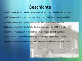 Sohnen des SchuhmachersChristophDasslerGeschichte Rudolf Dassler war im 1898 im Herzogenaurach geboren. Zwei Jahren späte, war Adolf Dassler auch dort geboren. Nach dem ersten Weltkrieges fertigte Adolf in der Waschküche seiner Mutter seine ersten Sportschuhe aus Leinen. Im 1920, übernimmt Adolf der Schuhe Betrieb seiner Vater. Im 1924, sein altere Bruder Rudolf stiegt auch in der Betrieb ein. Sie haben das Betriebs Name zum  „Gebrüder Dassler Schuhfabrik“ geändert. Adolf hat die neue Schuhe Modelle entwickelt und Rudolf war der Verkäufer des Betrieb– ein gutes Team.