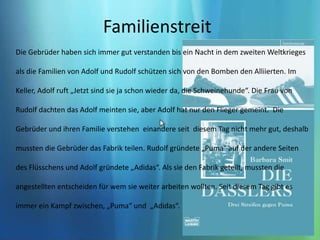 Familienstreit Die Gebrüder haben sich immer gut verstanden bis ein Nacht in dem zweiten Weltkrieges als die Familien von Adolf und Rudolf schützen sich von den Bomben den Alliierten. Im Keller, Adolf ruft „Jetzt sind sie ja schon wieder da, die Schweinehunde“. Die Frau von Rudolf dachten das Adolf meinten sie, aber Adolf hat nur den Flieger gemeint.  Die Gebrüder und ihren Familie verstehen  einandere seit  diesem Tag nicht mehr gut, deshalb mussten die Gebrüder das Fabrik teilen. Rudolf gründete „Puma“ auf der andere Seiten des Flüsschens und Adolf gründete „Adidas“. Als sie den Fabrik geteilt, mussten die angestellten entscheiden für wem sie weiter arbeiten wollten. Seit diesem Tag gibt es immer ein Kampf zwischen, „Puma“ und  „Adidas“. 