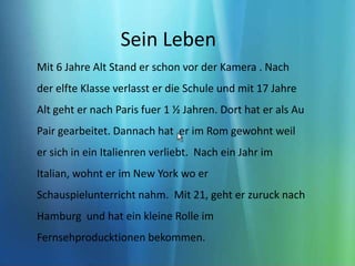 Sein Leben Mit 6 Jahre Alt Stand er schon vor der Kamera . Nach der elfte Klasse verlasst er die Schule und mit 17 Jahre Alt geht er nach Paris fuer 1 ½ Jahren. Dort hat er als Au Pair gearbeitet. Dannach hat  er im Rom gewohnt weil er sich in ein Italienren verliebt.  Nach ein Jahr im Italian, wohnt er im New York wo er Schauspielunterricht nahm.  Mit 21, geht er zuruck nach Hamburg  und hat ein kleine Rolle im Fernsehproducktionen bekommen. 