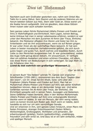 Nachdem auch sein Großvater gestorben war, nahm sein Onkel Abu
Talib ihn in seine Obhut. Sein Stamm und die anderen Stämme um sie
herum beteten Götzen aus Holz, Stein oder Gold an. Diese waren um
die Kaaba herum aufgestellt. Und sie glaubten, dass diese Götzen
ihnen nutzen oder auch schaden konnten.

Sein ganzes Leben führte Muhammad (Allahs Preisen und Frieden auf
ihm) in Wahrhaftigkeit und Ehrlichkeit. Kein Lügen, keinen Betrug,
keine Untreue hat man in seiner Lebensweise erfahren, sondern er war
unter den Menschen mit dem Zunamen Al-Amin (der Treue, Ehrliche)
bekannt. Die Mekkaner pflegten ihre Waren und Güter bei ihm zu
hinterlassen und sie ihm anzuvertrauen, wenn sie auf Reisen gingen.
Er war unter ihnen als der wahrhaftige Mann bekannt. Er hat sein
Leben in bester moralischer Verhaltensweise geführt, die sich durch
gutes Sagen und gutes Tun, durch wahres und begabtes Reden, durch
Liebe zu den Menschen ausgewiesen hat. Er war gutaussehend, sodass
das Auge nicht genug davon bekam, ihn anzuschauen. Er verfügte
über ein schönes Aussehen und einen schönen Charakter, mit allem,
was diese Worte von Bedeutungen in sich verbergen. So sagt Allah (I)
der Erhabene über ihn:
((Und du bist wahrlich von großartiger Wesensart.))

                                                          (Qur´an 68:4)

In seinem Buch “Die Helden” schrieb Th. Carlyle (ein englischer
Schriftsteller (1795-1881); entnommen aus dem Buch “Sagten über
den Islam”, von Dr. Imad Ad-Din Khalil, Seite 124) über den
Propheten (Allahs Preisen und Frieden auf ihm): Man hat an
Muhammad (Allahs Preisen und Frieden auf ihm) seit seiner Kindheit
beobachten können, dass er ein denkender Junge war. Und seine
Gefährten nannten ihn Al-Amin (der Treue, der Ehrliche). Die
Ehrlichkeit spiegelte sich in seinen Taten, Aussagen und Gedanken.
Seine Gefährten haben bemerkt, dass in den Worten Muhammads
(Allahs Preisen und Frieden auf ihm) eine wirkungsvolle Weisheit
steckte wenn er redete. Er war ein Mensch, der sehr wenig redete,
wenn es keinen Grund zum Reden gab. Doch wenn er redete, dann
handelte es sich nur um sehr vernünftiges Gerede.
Und wir erkennen in ihm, sein ganzes Leben hindurch, einen Mann mit
festen Prinzipien, strenger Entschlossenheit (festen Willen),
Weitsichtigkeit, Großzügigkeit, Wohltaten und jemanden, der
erbarmungsvoll (gnädig), fromm (gottesfürchtig), unabhängig,
freundlich und sehr ernst ist. Und dazu ist er ein sehr einfacher, milder
und spaßiger Mensch.

                                  10/80
 