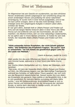 Im Allgemeinen hat sein Gesicht ein wunderschön, aus dem ehrlichen
Herzen strahlendes Lächeln aufgezeigt.Er war scharfsinnig (klug) mit
einem anständigen Herzen und großartig mit seiner natürlichen
Veranlagung. Er wurde nicht in einer Schule ausgebildet, und es hat
ihn kein Lehrer erzogen; denn er hat dies nicht benötigt. Und er
erledigte seine ihm aufgetragene Aufgabe in diesem Leben allein,
inmitten der Wüste.
Er war gern allein, deshalb hielt er (Allahs Preisen und Frieden auf
ihm) sich die langen Nächte hindurch allein in Ghar Hira’a (die Höhle
Hira’a) auf und entfernte sich von den Dummheiten, die sein Volk
machten: wie Alkohol trinken, sich vor einer Götzenfigur niederwerfen,
für sie opfern oder in ihrem Namen schwören. Er hütete für sein Volk
Schafe. Der Gesandte Allahs (Allahs Preisen und Frieden auf ihm)
sagte:


“Allah entsandte keinen Propheten, der nicht Schafe gehütet
hätte.” Die Gefährten des Propheten fragten: “Du auch?” Und
er antwortete: “Ja! Ich hütete sie gewöhnlich gegen Lohn für
die Leute von Makkah.”

                                   (Sahih Al-Bukhari, Hadith Nr.2143)

Allah sandte ihm die erste Offenbarung (Wahi) im Alter von 40 Jahren
vom Himmel herab, während er in Ghar Hira’a (die Höhle Hira’a)
betete.
Von ’Aischa (Allahs Wohlgefallen auf ihr), Mütter der Gläubigen, wird
berichtet:
“Das erste, mit dem der Gesandte Allahs (Allahs Preisen und Frieden
auf ihm), die Offenbarung begann, war das Wahrhaftige Traumgesicht
während des Schlafes; er hatte keinen Traum gesehen, der sich nicht
wie das Morgenlicht bewahrheitet hat. Danach wurde ihm (von Allah)
die Einsamkeit lieb gemacht. Dazu wählte er die Berghöhle Hirā, in die
er sich gewöhnlich für mehrere Nächte zurückzog und Allahs Nähe
suchte – eine Art Gottesverehrung. Anschließend begab er sich zu
seiner Familie und kümmerte sich um die Versorgung der nächsten
Runde; er kehrte dann abermals zu Hadīğa zurück, um sich für
ähnliche Versorgung vorzubereiten.




                                 11/80
 