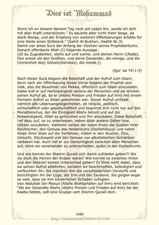 Wenn ich an diesem deinem Tag noch am Leben bin, werde ich dich
mit aller Kraft unterstützen.“ Es dauerte aber nicht mehr lange, da
starb Warqa, und der Empfang von weiteren Offenbarungen erlebte für
eine Weile einen Stillstand.” (Sahih Al-Bukhari, Hadith Nr.3)
Damit war diese Sura der Anfang der Zeichen seines Prophetentums.
Danach offenbarte Allah (I) folgende Aussage:
((O du Zugedeckter, stehe auf und warne; und deinen Herrn ((Rabb),
Den preise als den Größten, und deine Gewänder, die reinige, und die
(Unreinheit des) Götzen(dienstes), die meide.))

                                                       (Qur´an 74:1-5)

Nach dieser Sura begann die Botschaft und der Aufruf zum Islam;
denn nach der Offenbarung dieser Verse begann der Prophet sein
Volk, also die Bewohner von Mekka, öffentlich zum Islam einzuladen.
Dabei traf er auf Hartnäckigkeit seitens der Menschen und sie lehnten
seinen Aufruf ab, da er (Allahs Preisen und Frieden auf ihm) mit einem
fremden Aufruf zu ihnen gekommen war. Dieser Aufruf umfasst
nämlich alle Lebensangelegenheiten, ob religiös, politisch,
wirtschaftlich oder gesellschaftlich und begrenzt sich nicht nur auf den
Monotheismus, der die Einzigkeit Allahs betont und auf die
Notwendigkeit, Allah zu gehorchen und Ihn anzubeten. Diese Botschaft
rief dazu auf, es zu unterlassen, neben Allah andere Götter bzw.
Götzen anzubeten. Vielmehr verbot der Islam ihnen die Quellen ihrer
Reichtümer, den Genuss des Heidentums (Dschahiliyya) und nahm
ihnen ihren Stolz auf die Vorfahren, indem er den Wucher, Zins,
Unzucht, Glücksspiel und den Genuss von alkoholischen Getränken
verboten hat. Auch rief er zur Gerechtigkeit zwischen allen Menschen
auf, ohne sie voneinander zu unterscheiden, außer in der Gottesfurcht.

Und wie konnte der Stamm Quraiš sich damit zufrieden geben?! Wo
sie doch die Herren der Araber waren! Wie konnte es zwischen ihnen
und den Sklaven keinen Unterschied geben? Es blieb nicht dabei, dass
sie seinen Aufruf ablehnten, sondern sie beschimpften, beleidigten und
verfluchten ihn. Sie machten ihm die verschiedensten Vorwürfe und
bezichtigten ihn der Lüge, der Irre und der Zauberei. Sie gingen sogar
so weit, dass sie ihm körperlichen Schaden zufügten.
Von Abdullah Ibn Masud (Allahs Wohlgefallen auf ihm) wird berichtet:
“Als der Gesandte Allahs (Allahs Preisen und Frieden auf ihm) bei der
Kaaba betete, saß eine Gruppe vom Stamm Quraiš dort.




                                 13/80
 