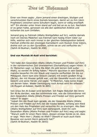 Einer von ihnen sagte: „Kann jemand einen dreckigen, blutigen und
verschmutzten Darm eines Kamels besorgen, damit wir es ihm (dem
Propheten) zwischen seine Schultern legen, wenn er völlig erschöpft
ist?“ Ein elender unter ihnen stand auf und bot an es zu tun. Nachdem
er es getan hatte, genossen sie alle den spöttischen Anblick und
kicherten bis zum Umfallen.

Jemand ging zu Fatimah (Allahs Wohlgefallen auf ihr), welche damals
noch ein kleines Mädchen war.Fatimah kam hastig ihrem Vater zur
Hilfe, welcher sich noch immer in der gleichen Gebetsposition befand.
Fatimah entfernte den dreckigen Kameldarm vom Rücken ihres Vaters,
drehte sich um zu den Quraišiten, schrie sie an und verfluchte sie.”
(Sahih Al-Bukhari, Hadith Nr.498)


Und von Munieb Al-Azdi wird berichtet:


“Ich habe den Gesandten Allahs (Allahs Preisen und Frieden auf ihm)
in der vorislamischen Zeit Unwissenheit (Dschahiliyya) sagen hören: O
ihr Menschen sagt: La Ilaha Illa Allah (Es gibt keinen Gott außer
Allah), so werdet ihr Erfolg haben.” Manche spuckten in sein Gesicht,
manche bewarfen ihn mit Staub und manche verfluchten ihn bis zur
Mittagzeit. Dann kam eine Sklavin (Jariah) mit einem großem Krug
(Ba’as), der mit Wasser gefüllt war, und der Gesandte wusch sich sein
Gesicht und seine Hände und sagte: “O Mädchen, habe keine Angst
um deinen Vater. Weder Demütigung noch Armut wird ihn erfassen.”
(Al-Mugam al-Kabeer, Hadith Nr.805)

Von Urwa Ibn Al-Zubair wird berichtet: Ich fragte Abdullah Ibn Amro
Ibn Al-As darüber, was das schlimmste war, was die Götzendiener mit
dem Gesandten Allahs (Allahs Preisen und Frieden auf ihm) gemacht
haben? Er sagte:
“Uqbah Ibn Abi Muait kam gerade, als der Gesandte Allahs (Allahs
Preisen und Frieden auf ihm) bei der Kaaba betete, schlang sein Kleid
um den Hals des Propheten und versuchte ihn zu erwürgen. Abu Bakr
(Allahs Wohlgefallen auf ihm) kam dahergeeilt, stieß ihn vom
Gesandten Allahs (Allahs Preisen und Frieden auf ihm) weg und sagte:
“Warum wollt ihr einen Mann töten, dessen einzige Sünde es ist, dass
er sagt: ‘Mein Herr ( (Rabb) ist Allah’? Obwohl er euch auch klare
Beweise von eurem Herrn gebracht hat?”
(Sahih Al-Bukhari, Hadith Nr.3643)



                                14/80
 