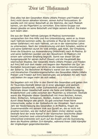 Dies alles hat den Gesandten Allahs (Allahs Preisen und Frieden auf
ihm) nicht davon abhalten können, seinen Aufruf fortzusetzen. Er
wandte sich mit seiner Botschaft an die Stämme, die nach Makkah
kamen, um die Pilgerfahrt zu verrichten. Eine kleine Gruppe von
diesen glaubte an seine Botschaft und folgte seinem Aufruf. Sie traten
zum Islam über.

Die aus der Stadt Yathreb (jetziges Al-Madina) kommenden
versprachen ihm ihre Hilfe und ihre Unterstützung, wenn er zu ihnen
nach Yathreb kommen sollte. So schickte er Mus’ab ibn Omair (einen
seiner Gefährten) mit nach Yathreb, um sie in der islamischen Lehre
zu unterweisen. Nach der Unterdrückung und dem Schaden, welche er
und seine Gefährten durch ihr Volk erlitten, gab Allah, Der Erhabene,
ihnen die Erlaubnis zur Auswanderung (Hidschrah) nach Al-Madina. Er
und seine Gefährten wurden von den Bewohnern Al-Madina’s mit
einem sehr schönen Empfang begrüßt. Somit war dieser Ort der
Ausgangspunkt für seinen Aufruf (Dawa) und die Hauptstadt des
islamischen Staates. Der Gesandte Allahs (Allahs Preisen und Frieden
auf ihm) ließ sich dort nieder und begann den Menschen die Qur´an-
Rezitation beizubringen und lehrte sie die islamischen Anordnungen
der Schari'a. Die Bewohner Al-Madina‘s waren von den vornehmen
und moralischen Charaktereigenschaften des Gesandten Allahs (Allahs
Preisen und Frieden auf ihm) beeindruckt; sie schätzten ihn sehr hoch
und liebten ihn sogar mehr als sich selbst.

Sie begaben sich mit Eifer in den Dienst des Gesandten und gaben ihm
ihr Teuerstes.Deshalb lebten sie in einer gläubigen und seelisch
gesunden Gesellschaft, voller Zufriedenheit und Fröhlichkeit. Als
Merkmale dieser Gesellschaft waren die feste und tiefste Zuneigung,
Brüderlichkeit und Liebe zwischen den Muslimen zu erkennen. Deshalb
waren die Mitglieder dieser Gesellschaft mit ihren Reichen, Armen,
Edlen, Einfachen, Schwarzen, Weißen, Arabern und Nicht-Arabern
durch diese Religion alle gleich. Es gab zwischen ihnen keine
Unterschiede, außer in der Gottesfurcht der Einzelnen. Nach einem
Jahr der Niederlassung des Gesandten in Al-Madina, fingen die
Zusammenstöße mit seinem Volk aus Quraiš an, die es nicht mit
ansehen konnten, wie der Aufruf zum Islam immer stärker wurde.
Deshalb fand der erste Kampf in der islamischen Geschichte (Badr-
Kampf) zwischen zwei unterschiedlichen Gruppen statt. Dieser
Unterschied erstreckte sich auch auf die Anzahl und die Ausrüstung,
denn die Muslime zählten 314 Kämpfer, während ihnen 1000 Kämpfer
der Ungläubigen gegenüberstanden.


                                 15/80
 