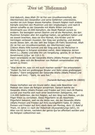Und dadurch, dass Allah (Er ist frei von Unvollkommenheit, der
Allerhöchste) den Gesandten und seine Gefährten unterstützte,
wurden sie zum Sieger dieses Kampfes. Diesem folgten noch andere
Kämpfe zwischen den Muslimen und den Ungläubigen; und nach 8
Jahren schaffte es der Gesandte mit Allahs Willen und einer
Streitmacht aus 10.000 Kämpfern, die Stadt Makkah zurück zu
erobern. Sie besiegten seinen Stamm und all die Menschen, die den
Muslimen Schaden aller Art zugefügt hatten, sie gefoltert hatten und
sie soweit brachten, dass sie ihre Heimat, ihre Kinder und ihr
Vermögen verlassen mussten. Der Sieg war großartig, und deshalb
wurde dieses Jahr, als das Jahr des Sieges (Al-Fath) bezeichnet. Allah
(Er ist frei von Unvollkommenheit, der Allerhöchste) sagt:
((Wenn Allahs Hilfe kommt und der Sieg und du die Menschen in
Allahs Religion in Scharen eintreten siehst, dann lobpreise deinen
Herrn (‫( رب‬Rabb) und bitte Ihn um Vergebung; gewiss, Er ist Reue-
Annehmend.))(Qur´an 110:1-3)
Dann veranlasste es der Gesandte Allahs (Allahs Preisen und Frieden
auf ihm), dass sich die Bewohner von Makkah versammelten und
sprach zu ihnen:

“Was denkt ihr, was ich mit euch machen werde?” Sie antworteten:
“Gutes! Du bist ein großzügiger Bruder und Sohn eines großzügigen
Bruders.” Dann entgegnete der Gesandte Allahs (Allahs Preisen und
Frieden auf ihm) : “Geht, ihr seid frei.”

                                   (SunanAl-Baihaqii,Hadith Nr.18055)

Dieses Verhalten war ein Grund dafür, dass viele Bewohner von
Makkah den Islam als Religion annahmen. Danach kehrte der
Gesandte Allahs (Allahs Preisen und Frieden auf ihm) nach Al-Madina
zurück und machte sich nach einer bestimmten Zeitspanne, mit
114.000 Gefährten, die ihm folgten, auf den Weg nach Mekka, um die
Pilger-Riten zu verrichten. Diese Pilgerfahrt ist als Abschieds-
Pilgerfahrt bekannt, weil sie die letzte war, die der Gesandte Allahs
(Allahs Preisen und Frieden auf ihm) durchgeführt hatte. Er (Allahs
Preisen und Frieden auf ihm) starb dann am Montag, dem 12. Rabi’ul
Thani, im Jahre 11 nach der Hidschrah (Auswanderungs-Jahr), im
Alter von 63 Jahren, nachdem der ganze Qur’an offenbart worden und
die Religion vollkommen war.




                                 16/80
 