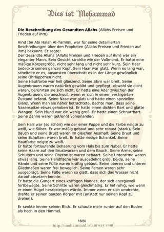 Die Beschreibung des Gesandten Allahs (Allahs Preisen und
Frieden auf ihm)

Hind Ibn Abi Halah Al-Tamimi, war für seine detaillierten
Beschreibungen über den Propheten (Allahs Preisen und Frieden auf
ihm) bekannt. Er sagte:
Der Gesandte Allahs (Allahs Preisen und Frieden auf ihm) war ein
eleganter Mann. Sein Gesicht strahlte wie der Vollmond. Er hatte eine
mäßige Körpergröße, nicht sehr lang und nicht sehr kurz. Sein Haar
bedeckte seinen ganzen Kopf. Sein Haar war glatt. Wenn es lang war,
scheitelte er es, ansonsten überschritt es in der Länge gewöhnlich
seine Ohrläppchen nicht.
Seine Hautfarbe war hell glänzend. Seine Stirn war breit. Seine
Augenbrauen waren natürlich gewölbt und gepflegt; obwohl sie dicht
waren, berührten sie sich nicht. Er hatte eine Ader zwischen den
Augenbrauen, die anschwoll, wenn er sich in einem verärgerten
Zustand befand. Seine Nase war glatt und hatte einen speziellen
Glanz. Wenn man sie näher betrachtete, dachte man, dass seine
Nasenspitze etwas gehoben ist. Er hatte einen dichten Bart und glatte
Wangen. Sein Mund war ein wenig groß. Er hatte einen Schnurrbart.
Seine Zähne waren getrennt voneinander.

Sein Hals war (so schön) wie der einer Puppe und die Farbe neigte zu
weiß, wie Silber. Er war mäßig gebaut und sehr robust (stark). Sein
Bauch und seine Brust waren im gleichen Ausmaß. Seine Brust und
seine Schultern waren breit. Er hatte riesige Schenkel. Seine
Hautfarbe neigte zu weiß.
Er hatte fortlaufende Behaarung vom Hals bis zum Nabel. Er hatte
keine Haare auf den Brustwarzen und dem Bauch. Seine Arme, seine
Schultern und seine Oberbrust waren behaart. Seine Unterarme waren
etwas lang. Seine Handfläche war ausgedehnt groß. Beide, seine
Hände und seine Füße waren kräftig gebaut. Seine oberen und unteren
Gliedmaßen waren frei beweglich. Seine Fersen waren sehr
ausgeprägt. Seine Füße waren so glatt, dass sich das Wasser nicht
darauf absetzen konnte.
Er hatte die Gangart eines kräftigen Mannes, der sich energievoll
fortbewegte. Seine Schritte waren gleichmäßig. Er lief ruhig, wie wenn
er einen Hügel herabsteigen würde. Immer wenn er sich umdrehte,
drehte er seinen ganzen Körper mit (anstatt nur seinen Kopf zu
drehen).

Er senkte immer seinen Blick. Er schaute mehr runter auf den Boden
als hoch in den Himmel.

                                18/80
 